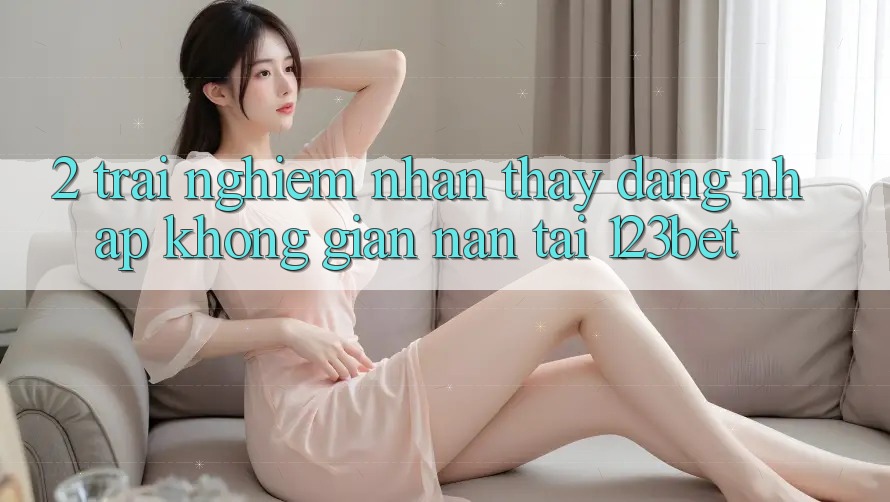 2. Trải nghiệm Nhận thấy “Đăng Nhập Không gian nan” Tại 123bet