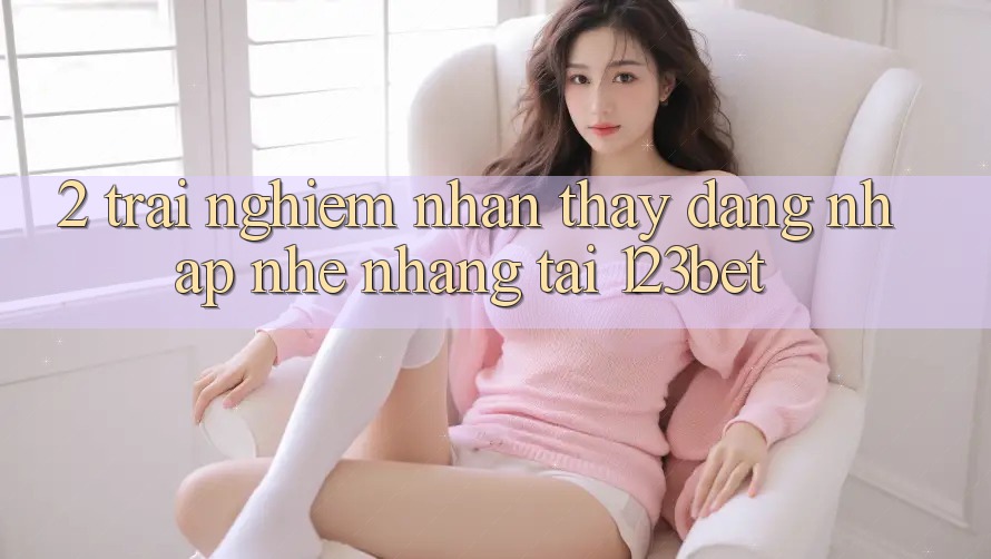 2. Trải nghiệm Nhận thấy “Đăng Nhập Nhẹ nhàng” Tại 123bet