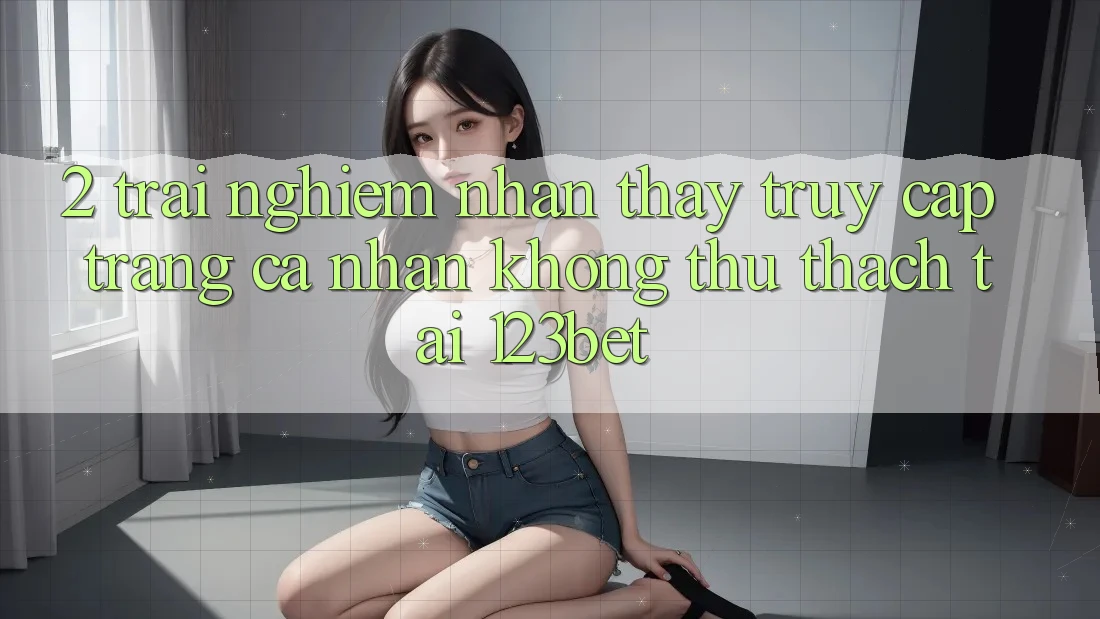2. Trải nghiệm Nhận thấy “Truy cập trang cá nhân Không thử thách” Tại 123bet