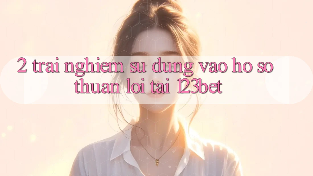 2. Trải nghiệm Sử dụng “Vào hồ sơ Thuận lợi” Tại 123bet
