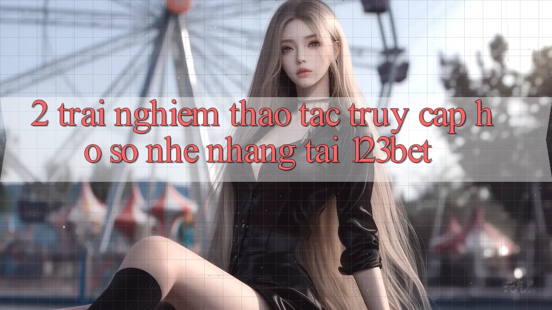 2. Trải nghiệm Thao tác “Truy cập hồ sơ Nhẹ nhàng” Tại 123bet