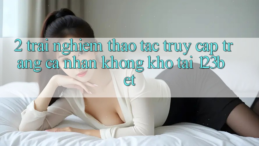 2. Trải nghiệm Thao tác “Truy cập trang cá nhân Không khó” Tại 123bet