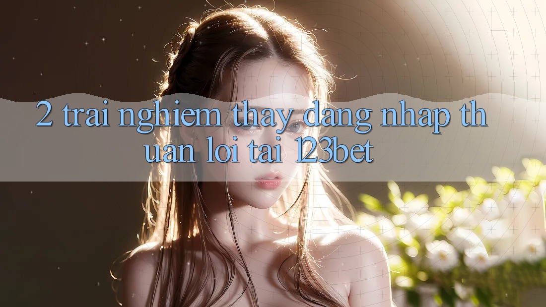 2. Trải nghiệm Thấy “Đăng Nhập Thuận lợi” Tại 123bet