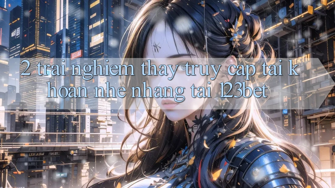 2. Trải nghiệm Thấy “Truy cập tài khoản Nhẹ nhàng” Tại 123bet