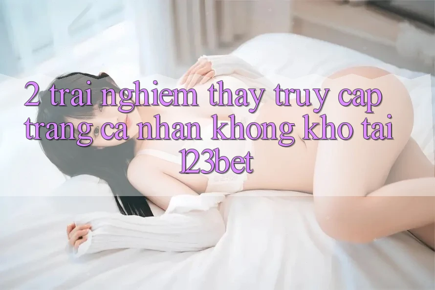 2. Trải nghiệm Thấy “Truy cập trang cá nhân Không khó” Tại 123bet