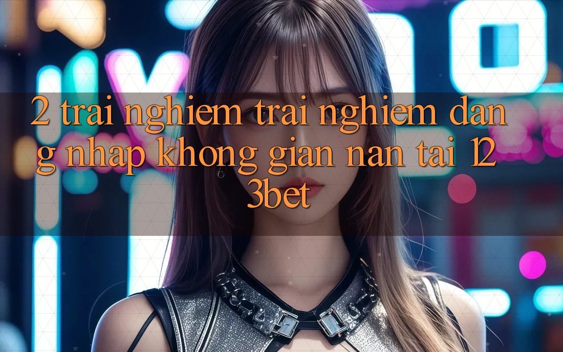 2. Trải nghiệm Trải Nghiệm “Đăng Nhập Không gian nan” Tại 123bet
