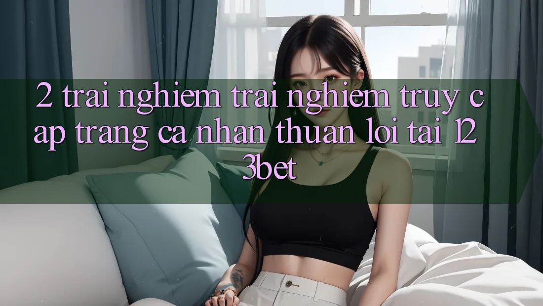 2. Trải nghiệm Trải Nghiệm “Truy cập trang cá nhân Thuận lợi” Tại 123bet