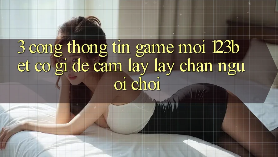 3. Cổng thông tin Game Mới 123bet Có Gì Để Cầm lấy lấy Chân Người Chơi?