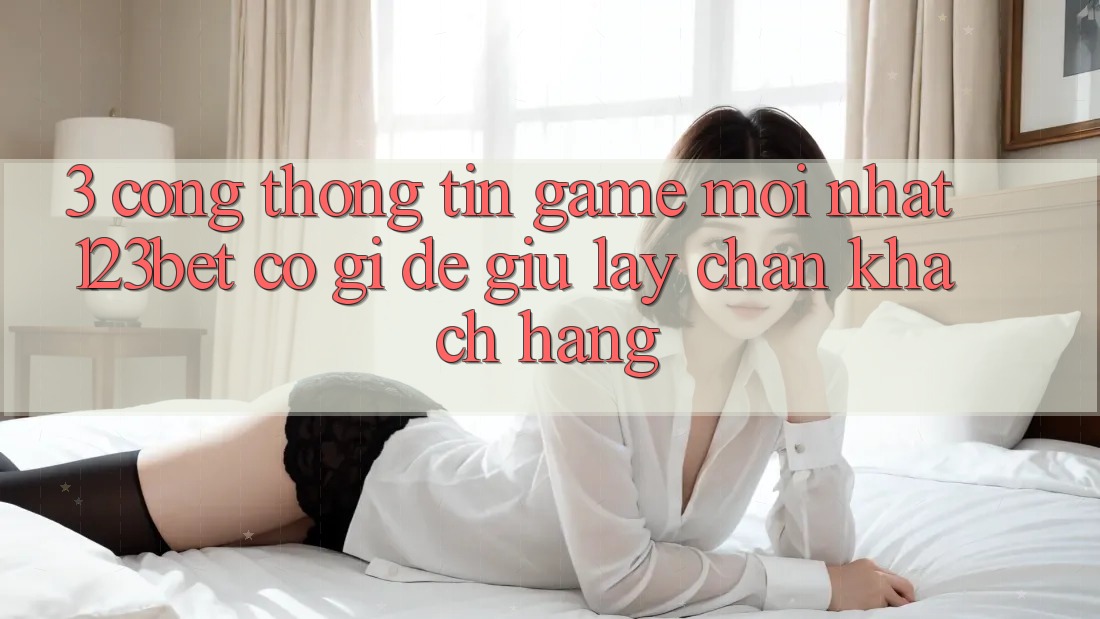 3. Cổng thông tin Game Mới nhất 123bet Có Gì Để Giữ lấy Chân Khách hàng?