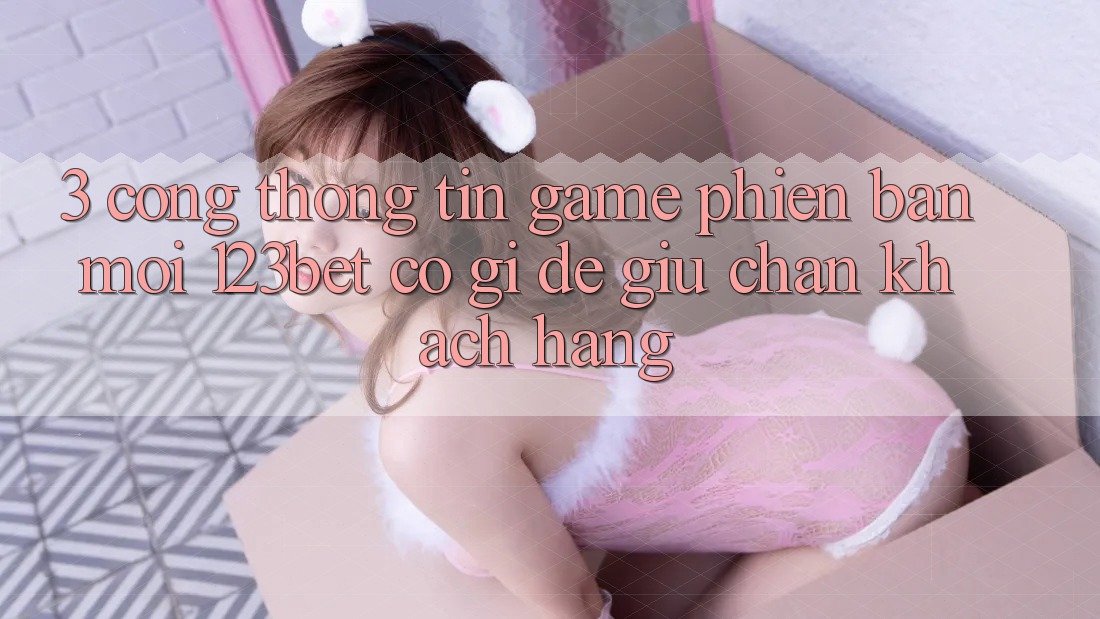 3. Cổng thông tin Game Phiên bản mới 123bet Có Gì Để Giữ Chân Khách hàng?
