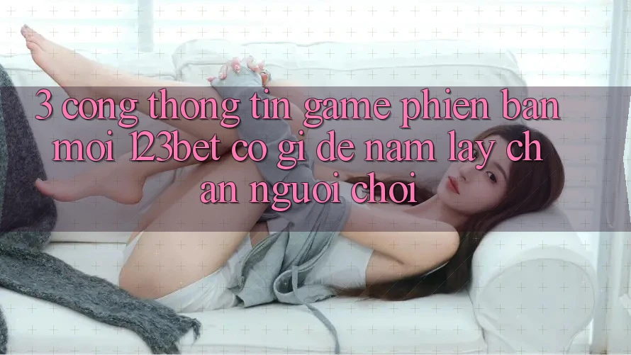 3. Cổng thông tin Game Phiên bản mới 123bet Có Gì Để Nắm lấy Chân Người Chơi?