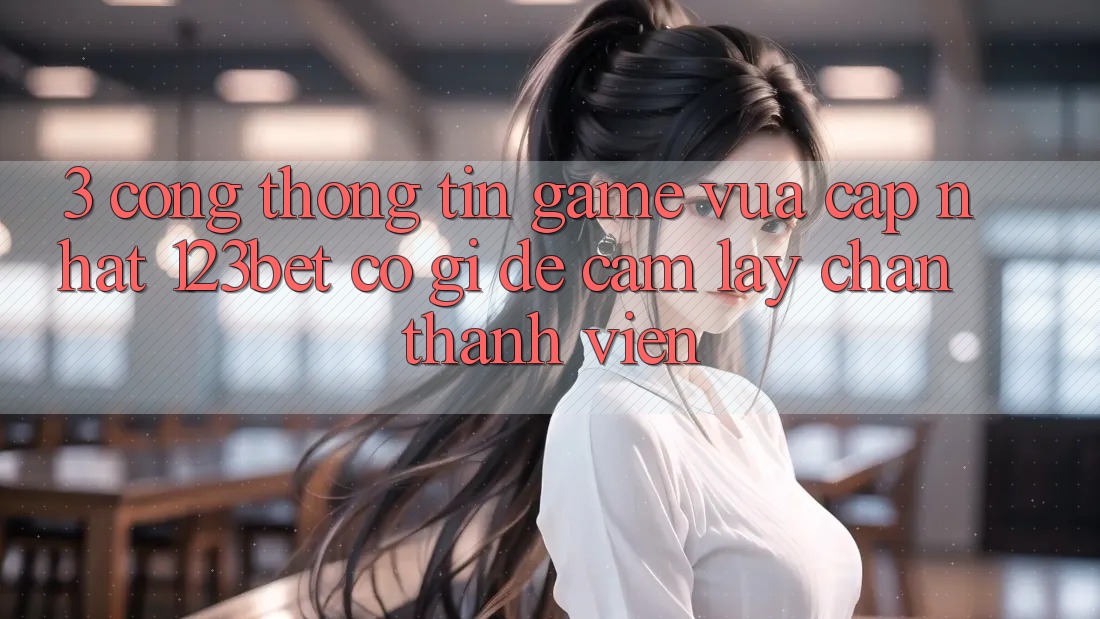 3. Cổng thông tin Game Vừa cập nhật 123bet Có Gì Để Cầm lấy Chân Thành viên?