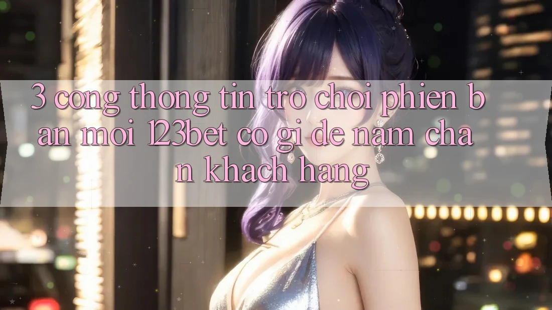 3. Cổng thông tin Trò chơi Phiên bản mới 123bet Có Gì Để Nắm Chân Khách hàng?