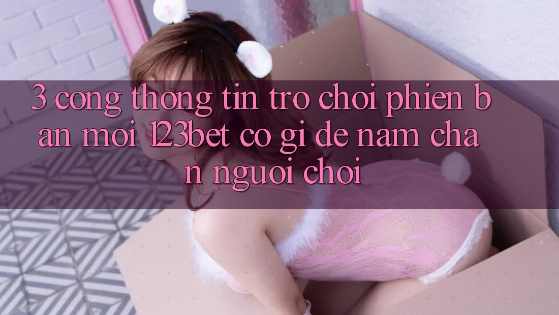 3. Cổng thông tin Trò chơi Phiên bản mới 123bet Có Gì Để Nắm Chân Người Chơi?