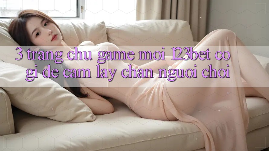 3. Trang chủ Game Mới 123bet Có Gì Để Cầm lấy Chân Người Chơi?