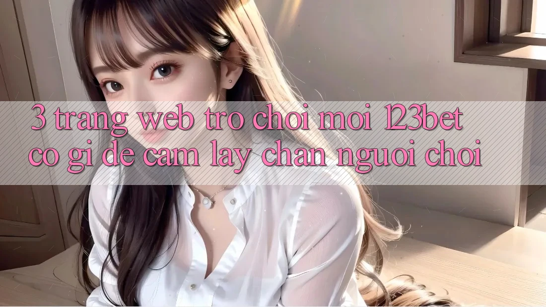 3. Trang web Trò chơi Mới 123bet Có Gì Để Cầm lấy Chân Người Chơi?