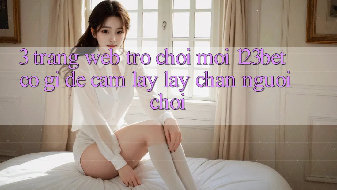3. Trang web Trò chơi Mới 123bet Có Gì Để Cầm lấy lấy Chân Người Chơi?