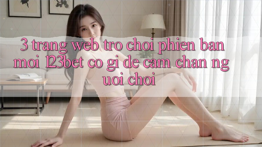 3. Trang web Trò chơi Phiên bản mới 123bet Có Gì Để Cầm Chân Người Chơi?