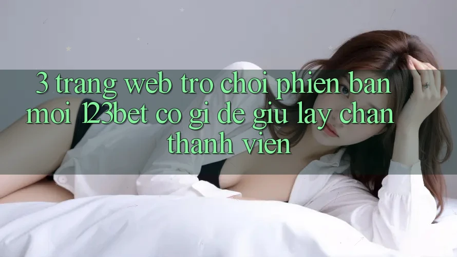 3. Trang web Trò chơi Phiên bản mới 123bet Có Gì Để Giữ lấy Chân Thành viên?