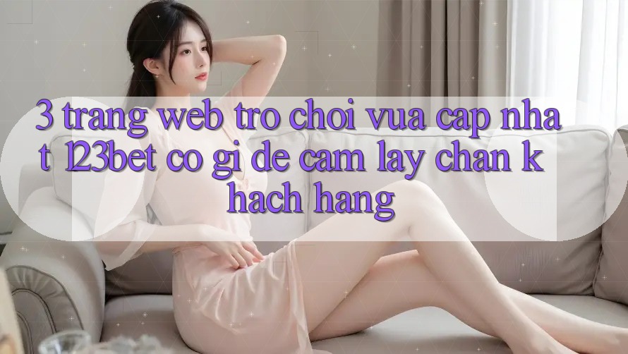 3. Trang web Trò chơi Vừa cập nhật 123bet Có Gì Để Cầm lấy Chân Khách hàng?