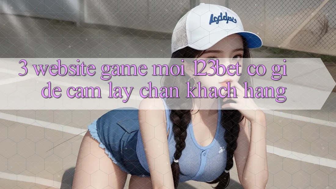 3. Website Game Mới 123bet Có Gì Để Cầm lấy Chân Khách hàng?