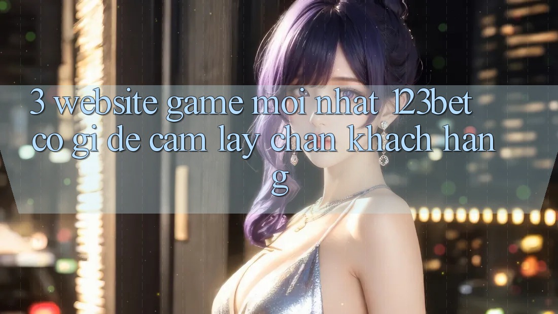 3. Website Game Mới nhất 123bet Có Gì Để Cầm lấy Chân Khách hàng?