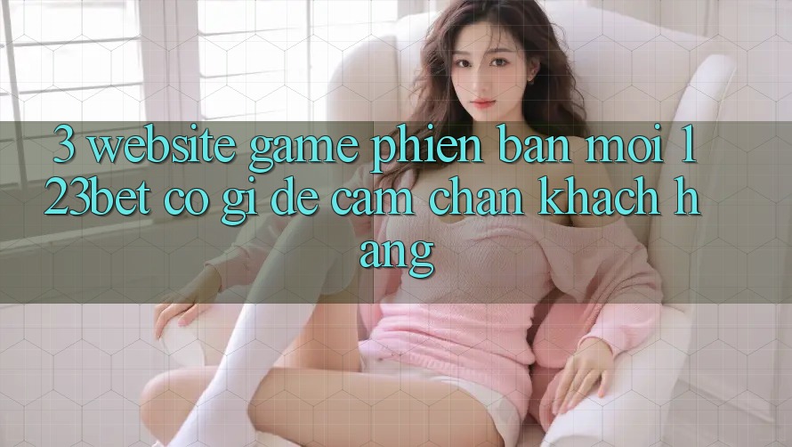 3. Website Game Phiên bản mới 123bet Có Gì Để Cầm Chân Khách hàng?