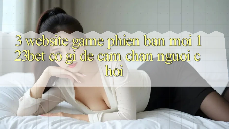 3. Website Game Phiên bản mới 123bet Có Gì Để Cầm Chân Người Chơi?