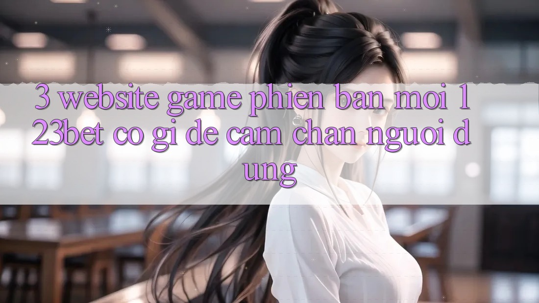 3. Website Game Phiên bản mới 123bet Có Gì Để Cầm Chân Người dùng?