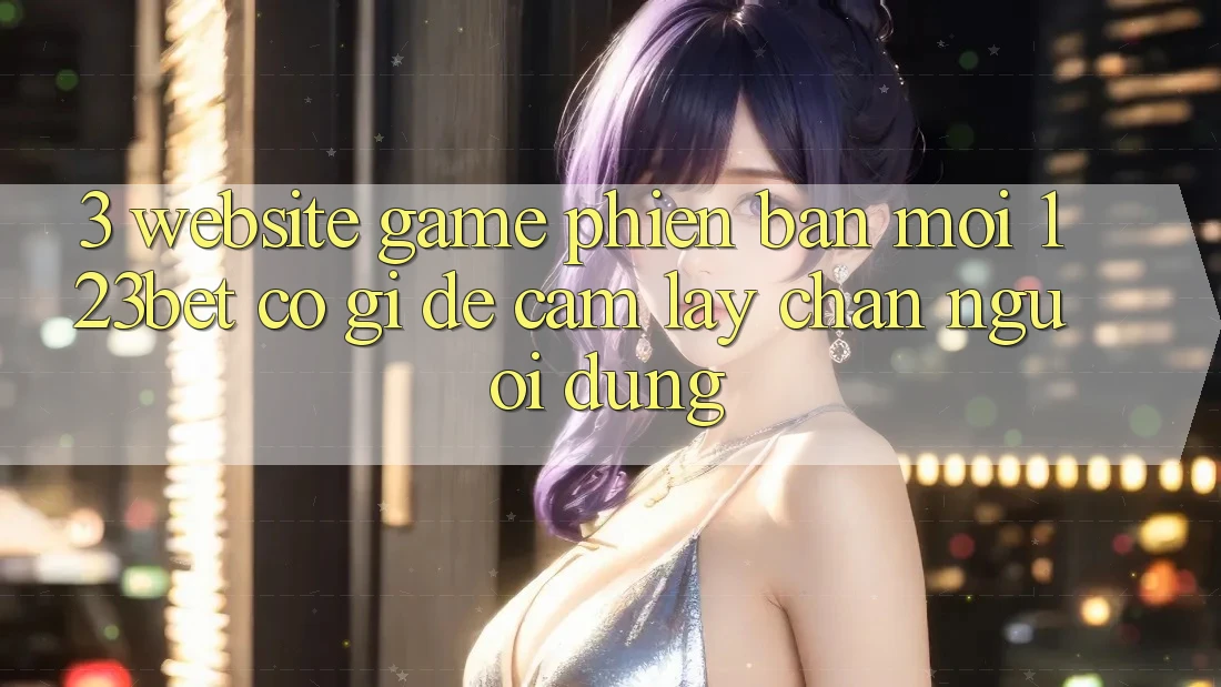 3. Website Game Phiên bản mới 123bet Có Gì Để Cầm lấy Chân Người dùng?