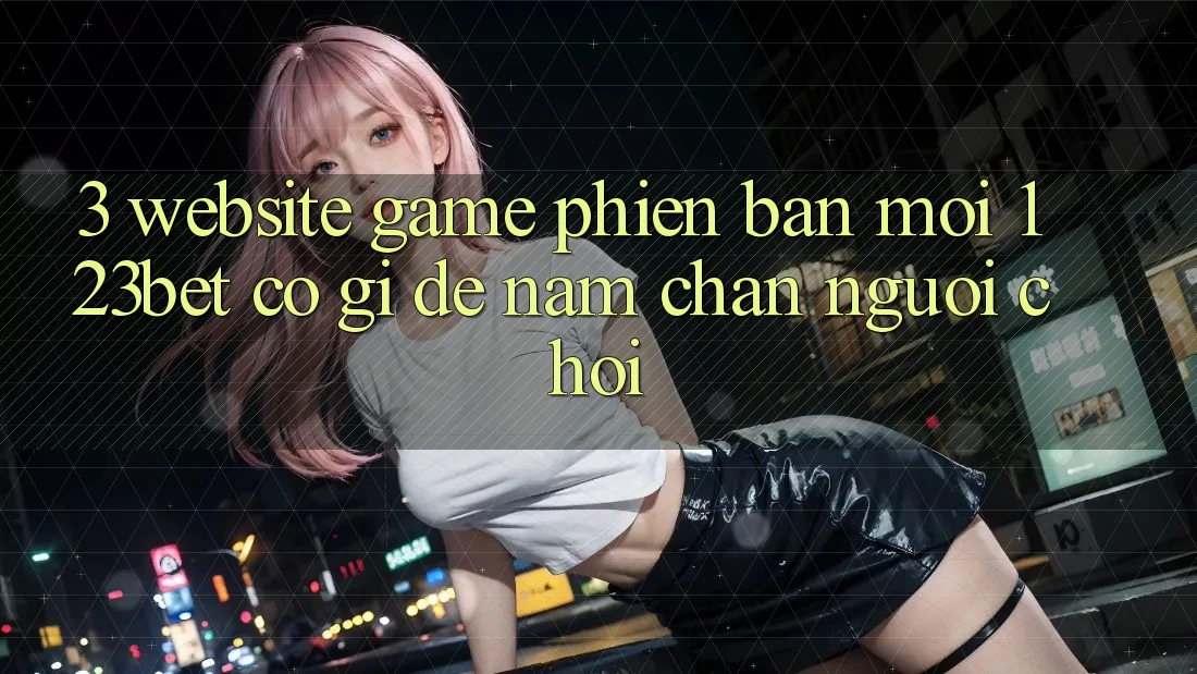 3. Website Game Phiên bản mới 123bet Có Gì Để Nắm Chân Người Chơi?