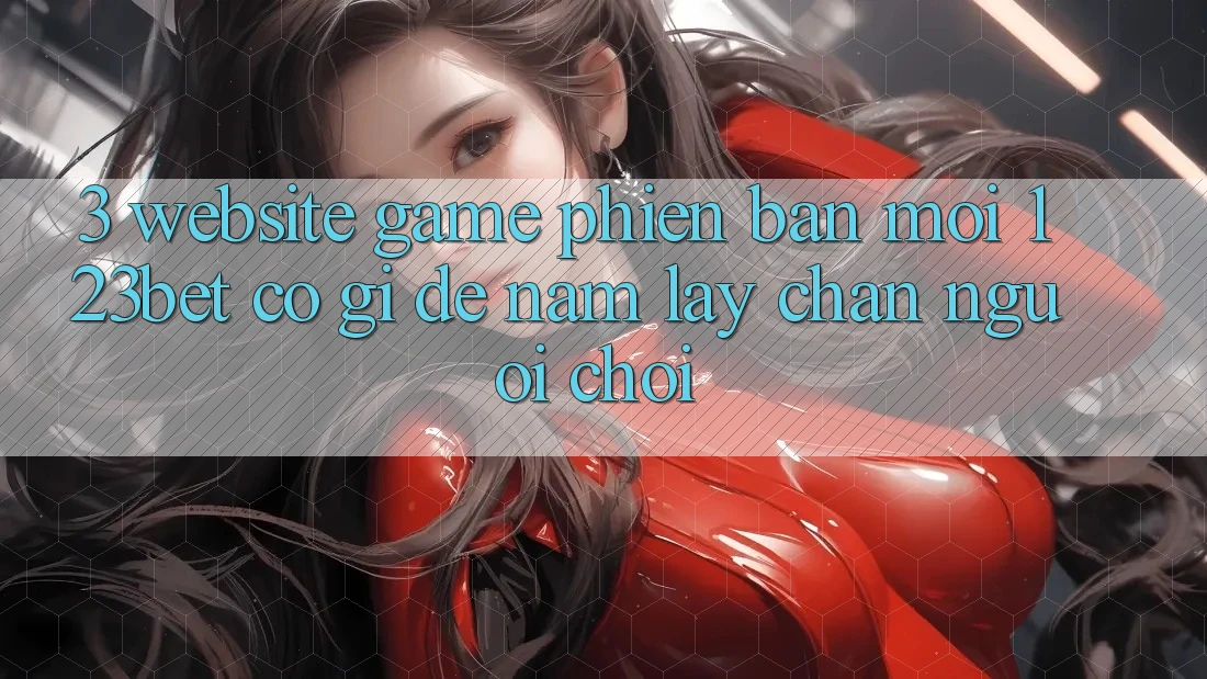 3. Website Game Phiên bản mới 123bet Có Gì Để Nắm lấy Chân Người Chơi?