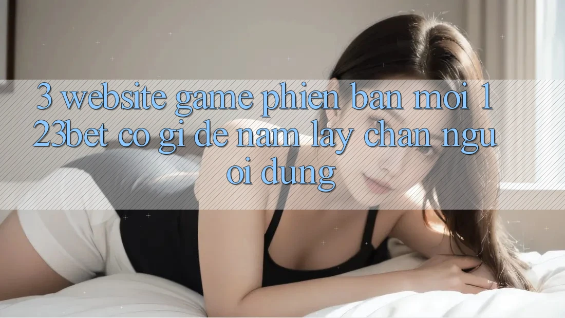 3. Website Game Phiên bản mới 123bet Có Gì Để Nắm lấy Chân Người dùng?