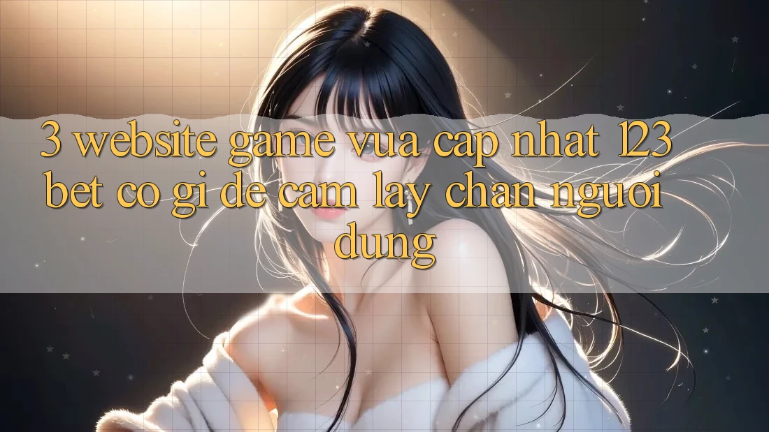 3. Website Game Vừa cập nhật 123bet Có Gì Để Cầm lấy Chân Người dùng?