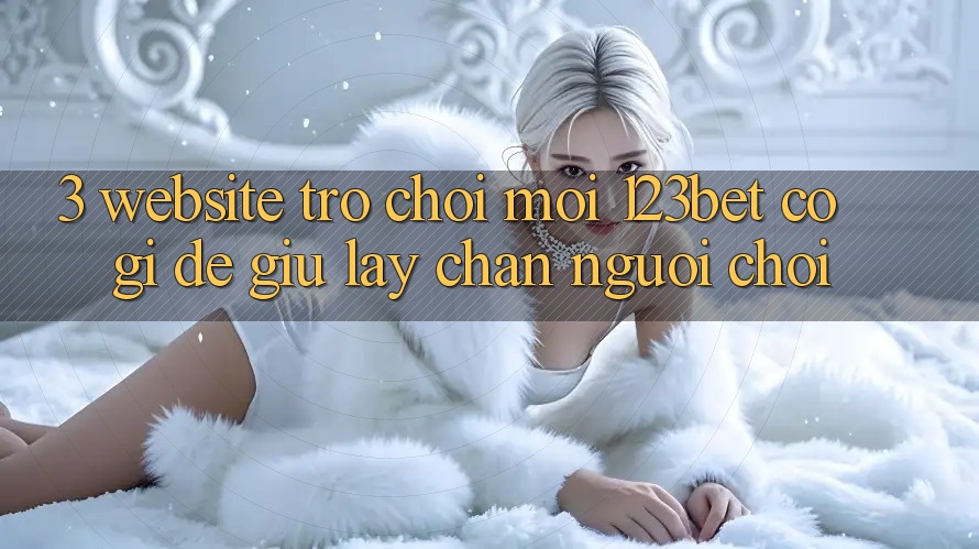 3. Website Trò chơi Mới 123bet Có Gì Để Giữ lấy Chân Người Chơi?