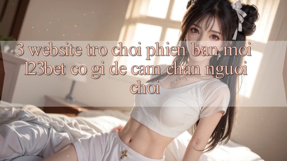 3. Website Trò chơi Phiên bản mới 123bet Có Gì Để Cầm Chân Người Chơi?