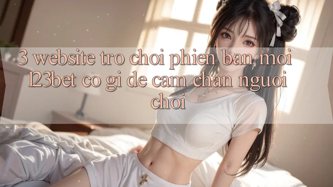 3. Website Trò chơi Phiên bản mới 123bet Có Gì Để Cầm Chân Người Chơi?