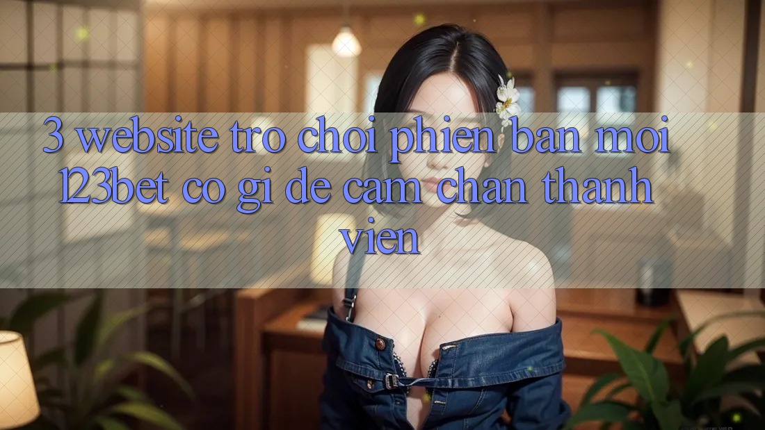 3. Website Trò chơi Phiên bản mới 123bet Có Gì Để Cầm Chân Thành viên?
