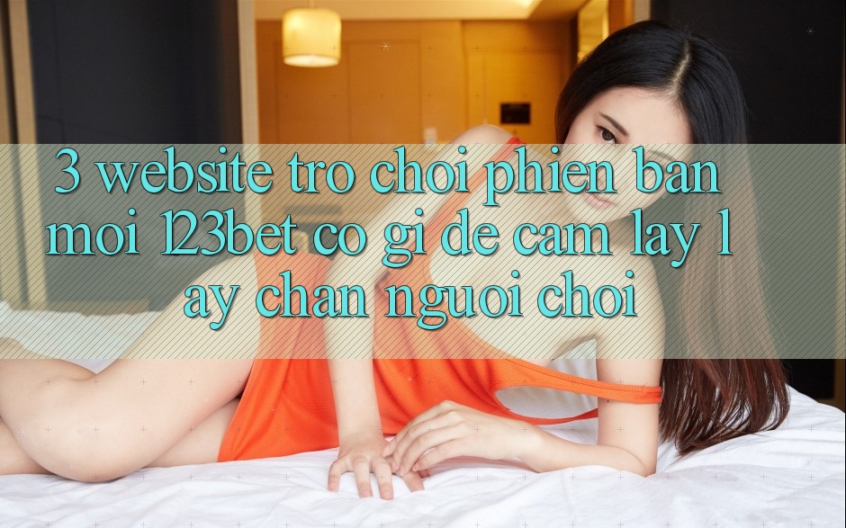 3. Website Trò chơi Phiên bản mới 123bet Có Gì Để Cầm lấy lấy Chân Người Chơi?