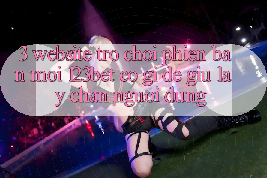 3. Website Trò chơi Phiên bản mới 123bet Có Gì Để Giữ lấy Chân Người dùng?