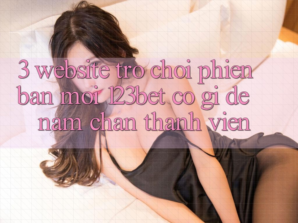 3. Website Trò chơi Phiên bản mới 123bet Có Gì Để Nắm Chân Thành viên?