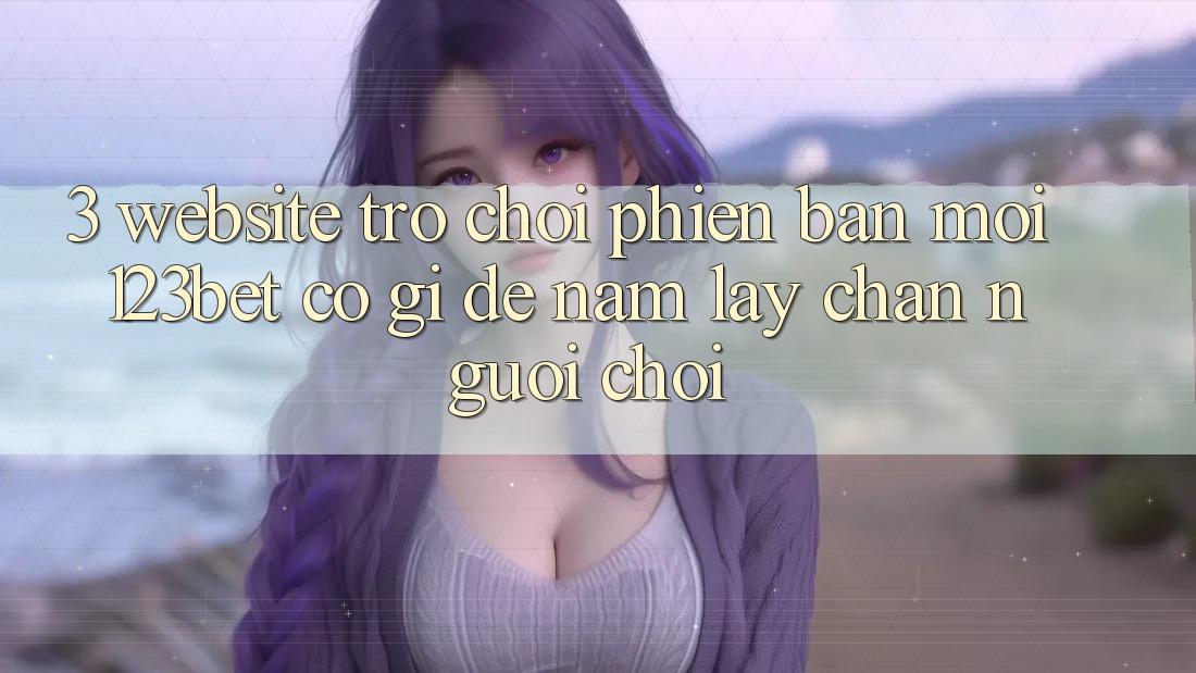 3. Website Trò chơi Phiên bản mới 123bet Có Gì Để Nắm lấy Chân Người Chơi?