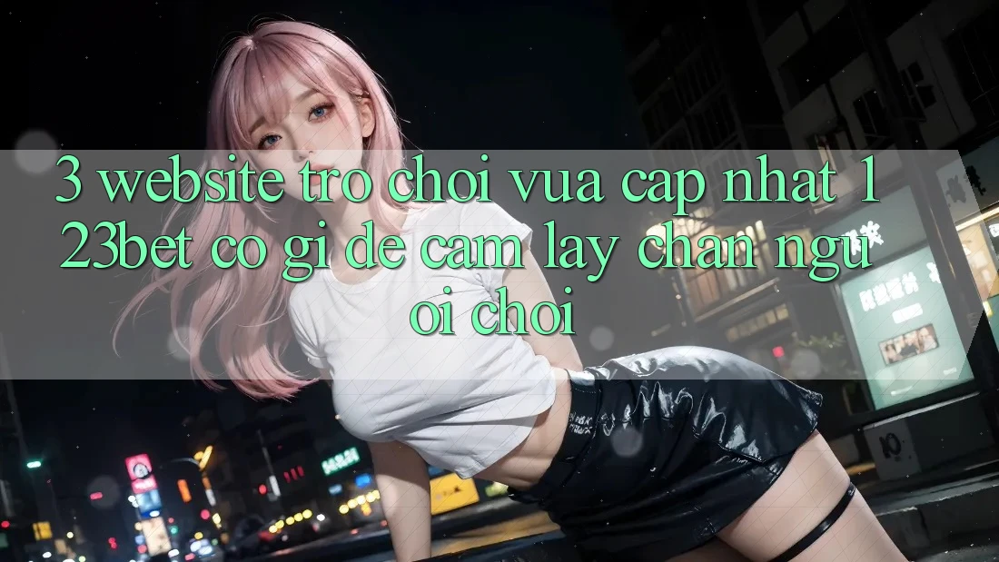 3. Website Trò chơi Vừa cập nhật 123bet Có Gì Để Cầm lấy Chân Người Chơi?