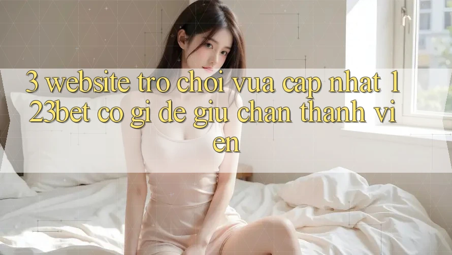 3. Website Trò chơi Vừa cập nhật 123bet Có Gì Để Giữ Chân Thành viên?