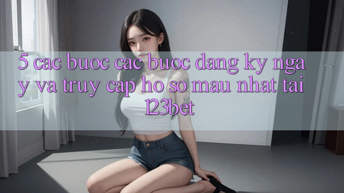 5. Các bước Các Bước Đăng ký ngay Và Truy cập hồ sơ Mau Nhất Tại 123bet