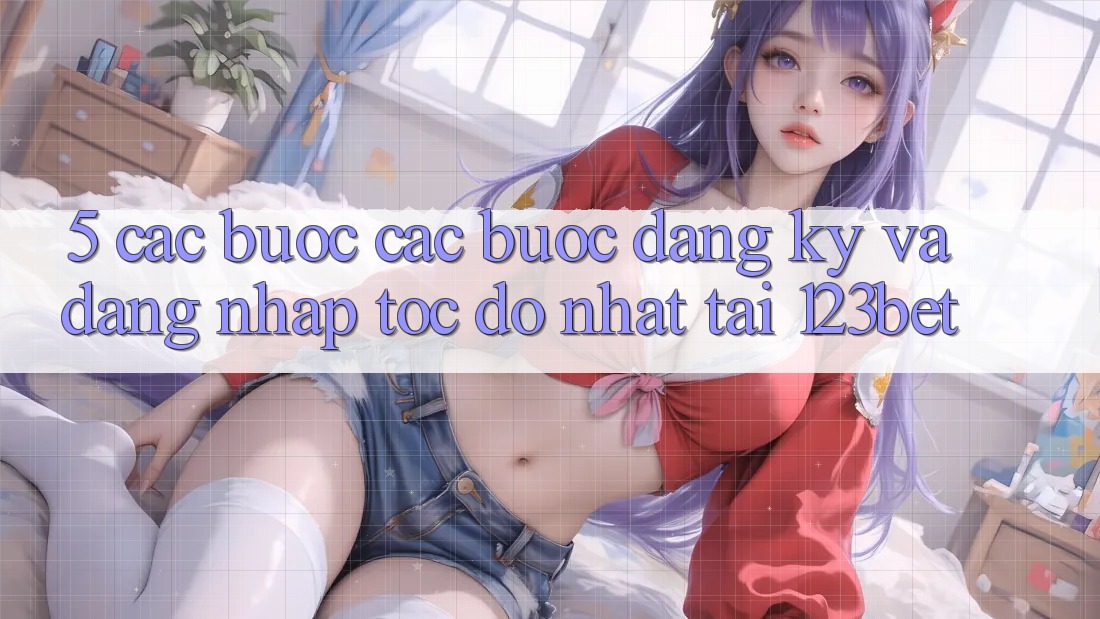 5. Các bước Các Bước Đăng Ký Và Đăng Nhập Tốc độ Nhất Tại 123bet