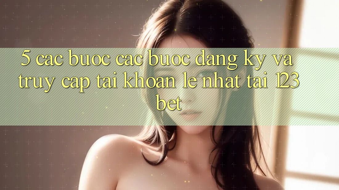 5. Các bước Các Bước Đăng Ký Và Truy cập tài khoản Lẹ Nhất Tại 123bet