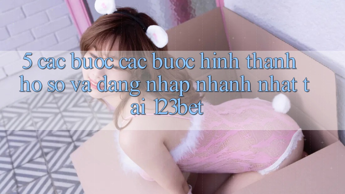 5. Các bước Các Bước Hình thành hồ sơ Và Đăng Nhập Nhanh Nhất Tại 123bet