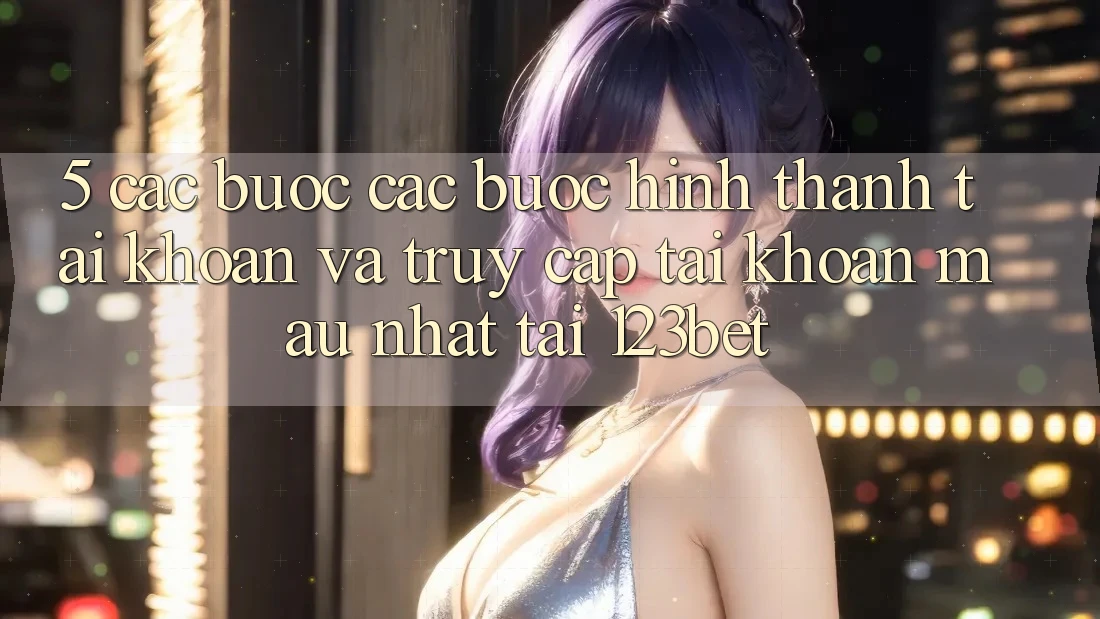 5. Các bước Các Bước Hình thành tài khoản Và Truy cập tài khoản Mau Nhất Tại 123bet
