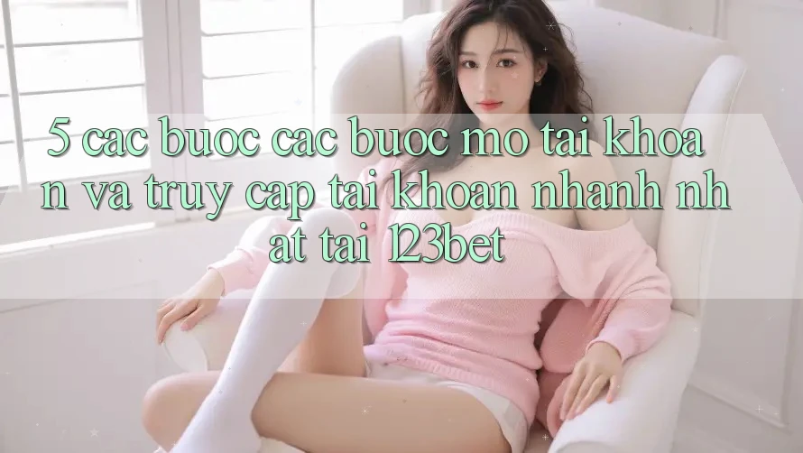 5. Các bước Các Bước Mở tài khoản Và Truy cập tài khoản Nhanh Nhất Tại 123bet